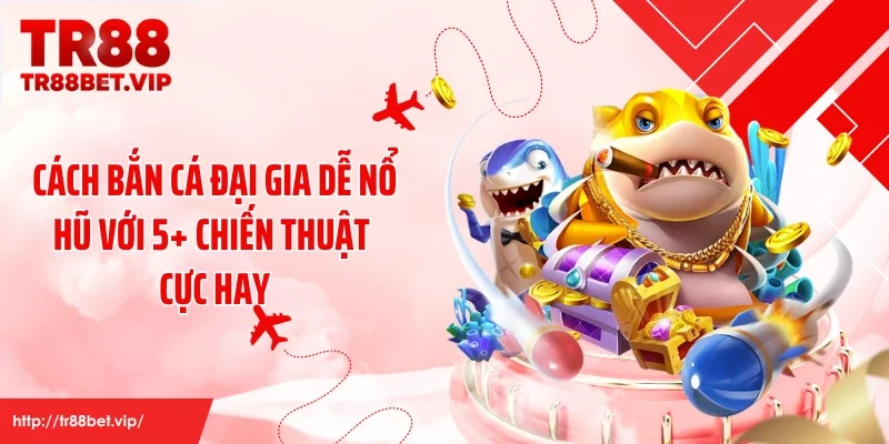 Cách Bắn Cá Đại Gia Dễ Nổ Hũ Với 5+ Chiến Thuật Cực Hay